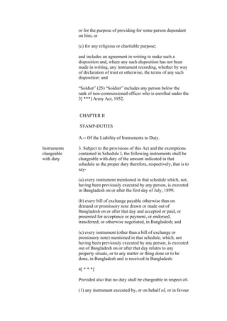 or for the purpose of providing for some person dependent
on him, or
(c) for any religious or charitable purpose;
and includes an agreement in writing to make such a
disposition and, where any such disposition has not been
made in writing, any instrument recording, whether by way
of declaration of trust or otherwise, the terms of any such
disposition: and
“Soldier” (25) “Soldier” includes any person below the
rank of non-commissioned officer who is enrolled under the
3[ ***] Army Act, 1952.
CHAPTER II
STAMP-DUTIES
A.-- Of the Liability of Instruments to Duty.
Instruments
chargeable
with duty
3. Subject to the provisions of this Act and the exemptions
contained in Schedule I, the following instruments shall be
chargeable with duty of the amount indicated in that
schedule as the proper duty therefore, respectively, that is to
say-
(a) every instrument mentioned in that schedule which, not,
having been previously executed by any person, is executed
in Bangladesh on or after the first day of July, 1899;
(b) every bill of exchange payable otherwise than on
demand or promissory note drawn or made out of
Bangladesh on or after that day and accepted or paid, or
presented for acceptance or payment, or endorsed,
transferred, or otherwise negotiated, in Bangladesh; and
(c) every instrument (other than a bill of exchange or
promissory note) mentioned in that schedule, which, not
having been previously executed by any person, is executed
out of Bangladesh on or after that day relates to any
property situate, or to any matter or thing done or to be
done, in Bangladesh and is received in Bangladesh:
4[ * * *]
Provided also that no duty shall be chargeable in respect of-
(1) any instrument executed by, or on behalf of, or in favour
 