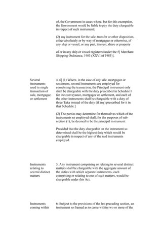of, the Government in cases where, but for this exemption,
the Government would be liable to pay the duty chargeable
in respect of such instrument;
(2) any instrument for the sale, transfer or other disposition,
either absolutely or by way of mortgagee or otherwise, of
any ship or vessel, or any part, interest, share or property
of or in any ship or vessel registered under the 5[ Merchant
Shipping Ordinance, 1983 (XXVI of 1983)].
Several
instruments
used in single
transaction of
sale, mortgagee
or settlement
4. 6[ (1) Where, in the case of any sale, mortgagee or
settlement, several instruments are employed for
completing the transaction, the Principal instrument only
shall be chargeable with the duty prescribed in Schedule I
for the conveyance, mortgagee or settlement, and each of
the other instruments shall be chargeable with a duty of
three Taka instead of the duty (if any) prescribed for it in
that Schedule.]
(2) The parties may determine for themselves which of the
instruments so employed shall, for the purposes of sub-
section (1), be deemed to be the principal instrument:
Provided that the duty chargeable on the instrument so
determined shall be the highest duty which would be
chargeable in respect of any of the said instruments
employed.
Instruments
relating to
several distinct
matters
5. Any instrument comprising or relating to several distinct
matters shall be chargeable with the aggregate amount of
the duties with which separate instruments, each
comprising or relating to one of such matters, would be
chargeable under this Act.
Instruments
coming within
6. Subject to the provisions of the last preceding section, an
instrument so framed as to come within two or more of the
 