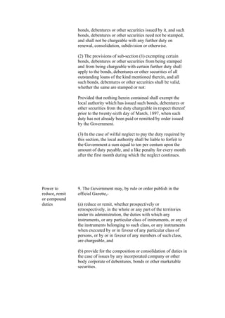 bonds, debentures or other securities issued by it, and such
bonds, debentures or other securities need not be stamped,
and shall not be chargeable with any further duty on
renewal, consolidation, subdivision or otherwise.
(2) The provisions of sub-section (1) exempting certain
bonds, debentures or other securities from being stamped
and from being chargeable with certain further duty shall
apply to the bonds, debentures or other securities of all
outstanding loans of the kind mentioned therein, and all
such bonds, debentures or other securities shall be valid,
whether the same are stamped or not:
Provided that nothing herein contained shall exempt the
local authority which has issued such bonds, debentures or
other securities from the duty chargeable in respect thereof
prior to the twenty-sixth day of March, 1897, when such
duty has not already been paid or remitted by order issued
by the Government.
(3) In the case of wilful neglect to pay the duty required by
this section, the local authority shall be liable to forfeit to
the Government a sum equal to ten per centum upon the
amount of duty payable, and a like penalty for every month
after the first month during which the neglect continues.
Power to
reduce, remit
or compound
duties
9. The Government may, by rule or order publish in the
official Gazette,-
(a) reduce or remit, whether prospectively or
retrospectively, in the whole or any part of the territories
under its administration, the duties with which any
instruments, or any particular class of instruments, or any of
the instruments belonging to such class, or any instruments
when executed by or in favour of any particular class of
persons, or by or in favour of any members of such class,
are chargeable, and
(b) provide for the composition or consolidation of duties in
the case of issues by any incorporated company or other
body corporate of debentures, bonds or other marketable
securities.
 