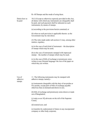 B.--Of Stamps and the mode of using them.
Duties how to
be paid
10.(1) Except as otherwise expressly provided in this Act,
all duties with which any instruments are chargeable shall
be paid, and such payment shall be indicated on such
instruments, by means of stamps-
(a) according to the provisions herein contained; or
(b) when no such provision is applicable thereto- as the
Government may by rule direct.
(2) The rules made under sub-section (1) may, among other
matters, regulate,-
(a) in the case of each kind of instrument – the description
of stamps which may be used;
(b) in the case of instruments stamped with impressed
stamps – the number of stamps which may be used;
(c) in the case of bills of exchange or promissory notes
written in any Oriental language- the size of the paper on
which they are written.
Use of
adhesive
stamps
11. The following instruments may be stamped with
adhesive stamps, namely:-
(a) instruments chargeable with the duty of ten poisha or
five poisha, except parts of bills of exchange payable
otherwise than on demand and drawn in sets;
(b) bills of exchange and promissory notes drawn or made
out of Bangladesh;
(c) entry as an 10[ advocate on the roll of the Supreme
Court]:
(d) notarial acts; and
(e) transfers by endorsement of shares in any incorporated
company or other body corporate.
 