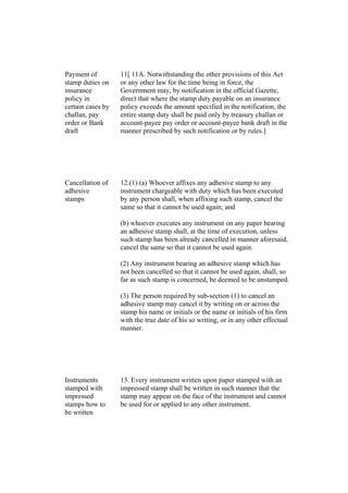 Payment of
stamp duties on
insurance
policy in
certain cases by
challan, pay
order or Bank
draft
11[ 11A. Notwithstanding the other provisions of this Act
or any other law for the time being in force, the
Government may, by notification in the official Gazette,
direct that where the stamp duty payable on an insurance
policy exceeds the amount specified in the notification, the
entire stamp duty shall be paid only by treasury challan or
account-payee pay order or account-payee bank draft in the
manner prescribed by such notification or by rules.]
Cancellation of
adhesive
stamps
12.(1) (a) Whoever affixes any adhesive stamp to any
instrument chargeable with duty which has been executed
by any person shall, when affixing such stamp, cancel the
same so that it cannot be used again; and
(b) whoever executes any instrument on any paper bearing
an adhesive stamp shall, at the time of execution, unless
such stamp has been already cancelled in manner aforesaid,
cancel the same so that it cannot be used again.
(2) Any instrument bearing an adhesive stamp which has
not been cancelled so that it cannot be used again, shall, so
far as such stamp is concerned, be deemed to be unstamped.
(3) The person required by sub-section (1) to cancel an
adhesive stamp may cancel it by writing on or across the
stamp his name or initials or the name or initials of his firm
with the true date of his so writing, or in any other effectual
manner.
Instruments
stamped with
impressed
stamps how to
be written
13. Every instrument written upon paper stamped with an
impressed stamp shall be written in such manner that the
stamp may appear on the face of the instrument and cannot
be used for or applied to any other instrument.
 