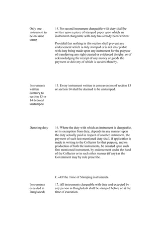 Only one
instrument to
be on same
stamp
14. No second instrument chargeable with duty shall be
written upon a piece of stamped paper upon which an
instrument chargeable with duty has already been written:
Provided that nothing in this section shall prevent any
endorsement which is duly stamped or is not chargeable
with duty being made upon any instrument for the purpose
of transferring any right created or evidenced thereby, or of
acknowledging the receipt of any money or goods the
payment or delivery of which is secured thereby.
Instruments
written
contrary to
section 13 or
14 deemed
unstamped
15. Every instrument written in contravention of section 13
or section 14 shall be deemed to be unstamped.
Denoting duty 16. Where the duty with which an instrument is chargeable,
or its exemption from duty, depends in any manner upon
the duty actually paid in respect of another instrument, the
payment of such last-mentioned duty shall, if application is
made in writing to the Collector for that purpose, and on
production of both the instruments, be donated upon such
first mentioned instrument, by endorsement under the hand
of the Collector or in such other manner (if any) as the
Government may by rule prescribe.
C.--Of the Time of Stamping instruments.
Instruments
executed in
Bangladesh
17. All instruments chargeable with duty and executed by
any person in Bangladesh shall be stamped before or at the
time of execution.
 