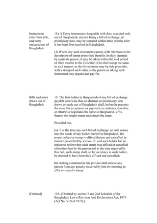 Instruments
other than bills,
and notes
executed out of
Bangladesh
18.(1) Every instrument chargeable with duty executed only
out of Bangladesh, and not being a bill of exchange, or
promissory note, may be stamped within three months after
it has been first received in Bangladesh.
(2) Where any such instrument cannot, with reference to the
description of stamp prescribed therefor, be duly stamped
by a private person, it may be taken within the said period
of three months to the Collector, who shall stamp the same,
in such manner as the Government may by rule prescribe,
with a stamp of such value as the person so taking such
instrument may require and pay for.
Bills and notes
drawn out of
Bangladesh
19. The first holder in Bangladesh of any bill of exchange
payable otherwise than on demand or promissory note
drawn or made out of Bangladesh shall, before he presents
the same for acceptance or payment, or endorses, transfers
or otherwise negotiates the same in Bangladesh, affix
thereto the proper stamp and cancel the same:
Provided that,
(a) if, at the time any such bill of exchange, or note comes
into the hands of any holder thereof in Bangladesh, the
proper adhesive stamp is affixed thereto and cancelled in
manner prescribed by section 12; and such holder has no
reason to believe that such stamp was affixed or cancelled
otherwise than by the person and at the time required by
this Act, such stamp shall, so far as relates to such holder,
be deemed to have been duly affixed and cancelled;
(b) nothing contained in this proviso shall relieve any
person from any penalty incurred by him for omitting to
affix or cancel a stamp.
[Omitted] 19A. [Omitted by section 3 and 2nd Schedule of the
Bangladesh Laws (Revision And Declaration) Act, 1973
(Act No. VIII of 1973).]
 