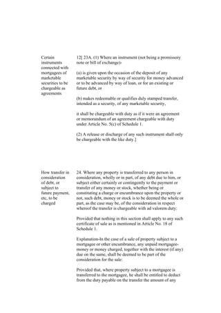Certain
instruments
connected with
mortgagees of
marketable
securities to be
chargeable as
agreements
12[ 23A. (1) Where an instrument (not being a promissory
note or bill of exchange)-
(a) is given upon the occasion of the deposit of any
marketable security by way of security for money advanced
or to be advanced by way of loan, or for an existing or
future debt, or
(b) makes redeemable or qualifies duly stamped transfer,
intended as a security, of any marketable security,
it shall be chargeable with duty as if it were an agreement
or memorandum of an agreement chargeable with duty
under Article No. 5(c) of Schedule 1.
(2) A release or discharge of any such instrument shall only
be chargeable with the like duty.]
How transfer in
consideration
of debt, or
subject to
future payment,
etc, to be
charged
24. Where any property is transferred to any person in
consideration, wholly or in part, of any debt due to him, or
subject either certainly or contingently to the payment or
transfer of any money or stock, whether being or
constituting a charge or encumbrance upon the property or
not, such debt, money or stock is to be deemed the whole or
part, as the case may be, of the consideration in respect
whereof the transfer is chargeable with ad valorem duty:
Provided that nothing in this section shall apply to any such
certificate of sale as is mentioned in Article No. 18 of
Schedule 1.
Explanation-In the case of a sale of property subject to a
mortgagee or other encumbrance, any unpaid mortgagee-
money or money charged, together with the interest (if any)
due on the same, shall be deemed to be part of the
consideration for the sale:
Provided that, where property subject to a mortgagee is
transferred to the mortgagee, he shall be entitled to deduct
from the duty payable on the transfer the amount of any
 