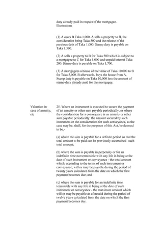 duty already paid in respect of the mortgagee.
Illustrations
(1) A owes B Taka 1,000. A sells a property to B, the
consideration being Taka 500 and the release of the
previous debt of Taka 1,000. Stamp duty is payable on
Taka 1,500.
(2) A sells a property to B for Taka 500 which is subject to
a mortgagee to C for Taka 1,000 and unpaid interest Taka
200. Stamp-duty is payable on Taka 1,700.
(3) A mortgagees a house of the value of Taka 10,000 to B
for Taka 5,000. B afterwards, buys the house from A.
Stamp duty is payable on Taka 10,000 less the amount of
stamp-duty already paid for the mortgagee.
Valuation in
case of annuity,
etc
25. Where an instrument is executed to secure the payment
of an annuity or other sum payable periodically, or where
the consideration for a conveyance is an annuity or other
sum payable periodically, the amount secured by such
instrument or the consideration for such conveyance, as the
case may be, shall, for the purposes of this Act, be deemed
to be,-
(a) where the sum is payable for a definite period so that the
total amount to be paid can be previously ascertained- such
total amount;
(b) where the sum is payable in perpetuity or for an
indefinite time not terminable with any life in being at the
date of such instrument or conveyance - the total amount
which, according to the terms of such instrument or
conveyance, will or may be payable during the period of
twenty years calculated from the date on which the first
payment becomes due; and
(c) where the sum is payable for an indefinite time
terminable with any life in being at the date of such
instrument or conveyance - the maximum amount which
will or may be payable as aforesaid during the period of
twelve years calculated from the date on which the first
payment becomes due.
 