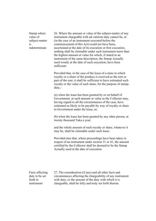 Stamp where
value of
subject-matter
is
indeterminate
26. Where the amount or value of the subject-matter of any
instrument chargeable with ad valorem duty cannot be, or
(in the case of an instrument executed before the
commencement of this Act) could not have been,
ascertained at the date of its execution or first execution,
nothing shall be claimable under such instrument more than
the highest amount or value for which, if stated in an
instrument of the same description, the Stamp Actually
used would, at the date of such execution, have been
sufficient:
Provided that, in the case of the lease of a mine in which
royalty or a share of the produce is received as the rent or
part of the rent, it shall be sufficient to have estimated such
royalty or the value of such share, for the purpose of stamp-
duty,-
(a) when the lease has been granted by or on behalf of
Government, at such amount or value as the Collector may,
having regard to all the circumstances of the case, have
estimated as likely to be payable by way of royalty or share
to Government under the lease, or,
(b) when the lease has been granted by any other person, at
twenty thousand Taka a year;
and the whole amount of such royalty or share, whatever it
may be, shall be claimable under such lease:
Provided also that, where proceedings have been taken in
respect of an instrument under section 31 or 41, the amount
certified by the Collector shall be deemed to be the Stamp
Actually used at the date of execution.
Facts affecting
duty to be set
forth in
instrument
27. The consideration (if any) and all other facts and
circumstances affecting the chargeability of any instrument
with duty, or the amount of the duty with which it is
chargeable, shall be fully and truly set forth therein.
 