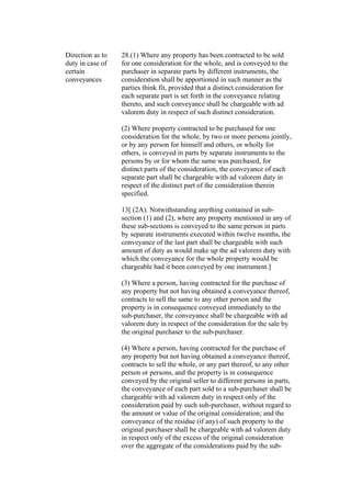 Direction as to
duty in case of
certain
conveyances
28.(1) Where any property has been contracted to be sold
for one consideration for the whole, and is conveyed to the
purchaser in separate parts by different instruments, the
consideration shall be apportioned in such manner as the
parties think fit, provided that a distinct consideration for
each separate part is set forth in the conveyance relating
thereto, and such conveyance shall be chargeable with ad
valorem duty in respect of such distinct consideration.
(2) Where property contracted to be purchased for one
consideration for the whole, by two or more persons jointly,
or by any person for himself and others, or wholly for
others, is conveyed in parts by separate instruments to the
persons by or for whom the same was purchased, for
distinct parts of the consideration, the conveyance of each
separate part shall be chargeable with ad valorem duty in
respect of the distinct part of the consideration therein
specified.
13[ (2A). Notwithstanding anything contained in sub-
section (1) and (2), where any property mentioned in any of
these sub-sections is conveyed to the same person in parts
by separate instruments executed within twelve months, the
conveyance of the last part shall be chargeable with such
amount of duty as would make up the ad valorem duty with
which the conveyance for the whole property would be
chargeable had it been conveyed by one instrument.]
(3) Where a person, having contracted for the purchase of
any property but not having obtained a conveyance thereof,
contracts to sell the same to any other person and the
property is in consequence conveyed immediately to the
sub-purchaser, the conveyance shall be chargeable with ad
valorem duty in respect of the consideration for the sale by
the original purchaser to the sub-purchaser.
(4) Where a person, having contracted for the purchase of
any property but not having obtained a conveyance thereof,
contracts to sell the whole, or any part thereof, to any other
person or persons, and the property is in consequence
conveyed by the original seller to different persons in parts,
the conveyance of each part sold to a sub-purchaser shall be
chargeable with ad valorem duty in respect only of the
consideration paid by such sub-purchaser, without regard to
the amount or value of the original consideration; and the
conveyance of the residue (if any) of such property to the
original purchaser shall be chargeable with ad valorem duty
in respect only of the excess of the original consideration
over the aggregate of the considerations paid by the sub-
 