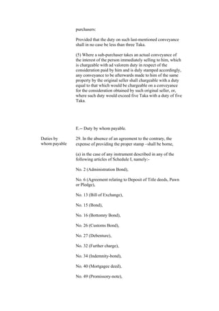 purchasers:
Provided that the duty on such last-mentioned conveyance
shall in no case be less than three Taka.
(5) Where a sub-purchaser takes an actual conveyance of
the interest of the person immediately selling to him, which
is chargeable with ad valorem duty in respect of the
consideration paid by him and is duly stamped accordingly,
any conveyance to be afterwards made to him of the same
property by the original seller shall chargeable with a duty
equal to that which would be chargeable on a conveyance
for the consideration obtained by such original seller, or,
where such duty would exceed five Taka with a duty of five
Taka.
E.-- Duty by whom payable.
Duties by
whom payable
29. In the absence of an agreement to the contrary, the
expense of providing the proper stamp shall be borne,
(a) in the case of any instrument described in any of the
following articles of Schedule I, namely:-
No. 2 (Administration Bond),
No. 6 (Agreement relating to Deposit of Title deeds, Pawn
or Pledge),
No. 13 (Bill of Exchange),
No. 15 (Bond),
No. 16 (Bottomry Bond),
No. 26 (Customs Bond),
No. 27 (Debenture),
No. 32 (Further charge),
No. 34 (Indemnity-bond),
No. 40 (Mortgagee deed),
No. 49 (Promissory-note),
 