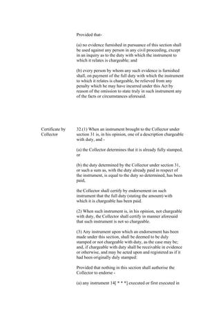 Provided that-
(a) no evidence furnished in pursuance of this section shall
be used against any person in any civil proceeding, except
in an inquiry as to the duty with which the instrument to
which it relates is chargeable; and
(b) every person by whom any such evidence is furnished
shall, on payment of the full duty with which the instrument
to which it relates is chargeable, be relieved from any
penalty which he may have incurred under this Act by
reason of the omission to state truly in such instrument any
of the facts or circumstances aforesaid.
Certificate by
Collector
32.(1) When an instrument brought to the Collector under
section 31 is, in his opinion, one of a description chargeable
with duty, and -
(a) the Collector determines that it is already fully stamped,
or
(b) the duty determined by the Collector under section 31,
or such a sum as, with the duty already paid in respect of
the instrument, is equal to the duty so determined, has been
paid,
the Collector shall certify by endorsement on such
instrument that the full duty (stating the amount) with
which it is chargeable has been paid.
(2) When such instrument is, in his opinion, not chargeable
with duty, the Collector shall certify in manner aforesaid
that such instrument is not so chargeable.
(3) Any instrument upon which an endorsement has been
made under this section, shall be deemed to be duly
stamped or not chargeable with duty, as the case may be;
and, if chargeable with duty shall be receivable in evidence
or otherwise, and may be acted upon and registered as if it
had been originally duly stamped:
Provided that nothing in this section shall authorise the
Collector to endorse -
(a) any instrument 14[ * * *] executed or first executed in
 