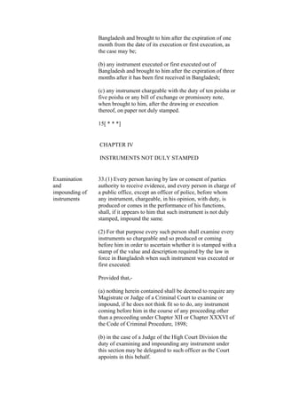 Bangladesh and brought to him after the expiration of one
month from the date of its execution or first execution, as
the case may be;
(b) any instrument executed or first executed out of
Bangladesh and brought to him after the expiration of three
months after it has been first received in Bangladesh;
(c) any instrument chargeable with the duty of ten poisha or
five poisha or any bill of exchange or promissory note,
when brought to him, after the drawing or execution
thereof, on paper not duly stamped.
15[ * * *]
CHAPTER IV
INSTRUMENTS NOT DULY STAMPED
Examination
and
impounding of
instruments
33.(1) Every person having by law or consent of parties
authority to receive evidence, and every person in charge of
a public office, except an officer of police, before whom
any instrument, chargeable, in his opinion, with duty, is
produced or comes in the performance of his functions,
shall, if it appears to him that such instrument is not duly
stamped, impound the same.
(2) For that purpose every such person shall examine every
instruments so chargeable and so produced or coming
before him in order to ascertain whether it is stamped with a
stamp of the value and description required by the law in
force in Bangladesh when such instrument was executed or
first executed:
Provided that,-
(a) nothing herein contained shall be deemed to require any
Magistrate or Judge of a Criminal Court to examine or
impound, if he does not think fit so to do, any instrument
coming before him in the course of any proceeding other
than a proceeding under Chapter XII or Chapter XXXVI of
the Code of Criminal Procedure, 1898;
(b) in the case of a Judge of the High Court Division the
duty of examining and impounding any instrument under
this section may be delegated to such officer as the Court
appoints in this behalf.
 
