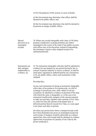 (3) For the purposes of this section, in cases of doubt,-
(a) the Government may determine what offices shall be
deemed to be public offices; and
(b) the Government may determine who shall be deemed to
be persons in charge of public offices.
Special
provision as to
unstamped
receipts
34. Where any receipt chargeable with a duty of 16[ thirty
poisha] is tendered to or produced before any officer
unstamped in the course of the audit of any public account,
such officer may in his discretion, instead of impounding
the instrument, require a duly stamped receipt to be
substituted therefor.
Instruments not
duly stamped
inadmissible in
evidence, etc
35. No instrument chargeable with duty shall be admitted in
evidence for any purpose by any person having by law or
consent of parties authority to receive evidence, or shall be
acted upon, registered or authenticated by any such person
or by any public officer, unless such instrument is duly
stamped:
Provided that,-
(a) any such instrument not being an instrument chargeable
with a duty of ten poisha or five poisha only, or a bill of
exchange or promissory note, shall, subject to all just
exceptions, be admitted in evidence on payment of the duty
with which the same is chargeable, or, in the case of an
instrument insufficiently stamped, of the amount required
to make up such duty, together with a penalty of five Taka,
or, when ten times the amount of the proper duty or
deficient portion thereof exceeds five Taka, or a sum equal
to ten times such duty or portion;
(b) where any person from whom a stamped receipt could
have been demanded, has given an unstamped receipt and
such receipt, if stamped, would be admissible in evidence
against him, then such receipt shall be admitted in evidence
against him on payment of a penalty of one Taka by the
person tendering it;
 