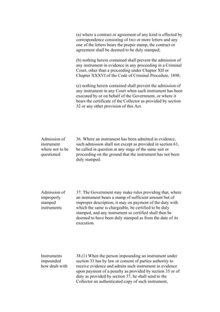 (a) where a contract or agreement of any kind is effected by
correspondence consisting of two or more letters and any
one of the letters bears the proper stamp, the contract or
agreement shall be deemed to be duly stamped;
(b) nothing herein contained shall prevent the admission of
any instrument in evidence in any proceeding in a Criminal
Court, other than a proceeding under Chapter XII or
Chapter XXXVI of the Code of Criminal Procedure, 1898;
(e) nothing herein contained shall prevent the admission of
any instrument in any Court when such instrument has been
executed by or on behalf of the Government, or where it
bears the certificate of the Collector as provided by section
32 or any other provision of this Act.
Admission of
instrument
where not to be
questioned
36. Where an instrument has been admitted in evidence,
such admission shall not except as provided in section 61,
be called in question at any stage of the same suit or
proceeding on the ground that the instrument has not been
duly stamped.
Admission of
improperly
stamped
instruments
37. The Government may make rules providing that, where
an instrument bears a stamp of sufficient amount but of
improper description, it may on payment of the duty with
which the same is chargeable, be certified to be duly
stamped, and any instrument so certified shall then be
deemed to have been duly stamped as from the date of its
execution.
Instruments
impounded
how dealt with
38.(1) When the person impounding an instrument under
section 33 has by law or consent of parties authority to
receive evidence and admits such instrument in evidence
upon payment of a penalty as provided by section 35 or of
duty as provided by section 37, he shall send to the
Collector an authenticated copy of such instrument,
 