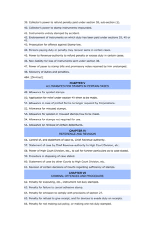 39. Collector’s power to refund penalty paid under section 38, sub-section (1).
40. Collector’s power to stamp instruments impounded.
41. Instruments unduly stamped by accident.
42. Endorsement of instruments on which duty has been paid under sections 35, 40 or
41.
43. Prosecution for offence against Stamp-law.
44. Persons paying duty or penalty may recover same in certain cases.
45. Power to Revenue-authority to refund penalty or excess duty in certain cases.
46. Non-liability for loss of instruments sent under section 38.
47. Power of payer to stamp bills and promissory notes received by him unstamped.
48. Recovery of duties and penalties.
48A. [Omitted]
CHAPTER V
ALLOWANCES FOR STAMPS IN CERTAIN CASES
49. Allowance for spoiled stamps.
50. Application for relief under section 49 when to be made.
51. Allowance in case of printed forms no longer required by Corporations.
52. Allowance for misused stamps.
53. Allowance for spoiled or misused stamps how to be made.
54. Allowance for stamps not required for use.
55. Allowance on renewal of certain debentures.
CHAPTER VI
REFERENCE AND REVISION
56. Control of, and statement of case to, Chief Revenue-authority.
57. Statement of case by Chief Revenue-authority to High Court Division, etc.
58. Power of High Court Division, etc., to call for further particulars as to case stated.
59. Procedure in disposing of case stated.
60. Statement of case by other Courts to High Court Division, etc.
61. Revision of certain decisions of Courts regarding sufficiency of stamps.
CHAPTER VII
CRIMINAL OFFENCES AND PROCEDURE
62. Penalty for executing, etc., instrument not duly stamped.
63. Penalty for failure to cancel adhesive stamp.
64. Penalty for omission to comply with provisions of section 27.
65. Penalty for refusal to give receipt, and for devices to evade duty on receipts.
66. Penalty for not making out policy, or making one not duly stamped.
 