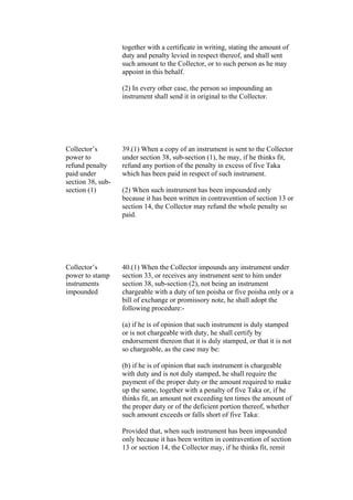 together with a certificate in writing, stating the amount of
duty and penalty levied in respect thereof, and shall sent
such amount to the Collector, or to such person as he may
appoint in this behalf.
(2) In every other case, the person so impounding an
instrument shall send it in original to the Collector.
Collector’s
power to
refund penalty
paid under
section 38, sub-
section (1)
39.(1) When a copy of an instrument is sent to the Collector
under section 38, sub-section (1), he may, if he thinks fit,
refund any portion of the penalty in excess of five Taka
which has been paid in respect of such instrument.
(2) When such instrument has been impounded only
because it has been written in contravention of section 13 or
section 14, the Collector may refund the whole penalty so
paid.
Collector’s
power to stamp
instruments
impounded
40.(1) When the Collector impounds any instrument under
section 33, or receives any instrument sent to him under
section 38, sub-section (2), not being an instrument
chargeable with a duty of ten poisha or five poisha only or a
bill of exchange or promissory note, he shall adopt the
following procedure:-
(a) if he is of opinion that such instrument is duly stamped
or is not chargeable with duty, he shall certify by
endorsement thereon that it is duly stamped, or that it is not
so chargeable, as the case may be:
(b) if he is of opinion that such instrument is chargeable
with duty and is not duly stamped, he shall require the
payment of the proper duty or the amount required to make
up the same, together with a penalty of five Taka or, if he
thinks fit, an amount not exceeding ten times the amount of
the proper duty or of the deficient portion thereof, whether
such amount exceeds or falls short of five Taka:
Provided that, when such instrument has been impounded
only because it has been written in contravention of section
13 or section 14, the Collector may, if he thinks fit, remit
 