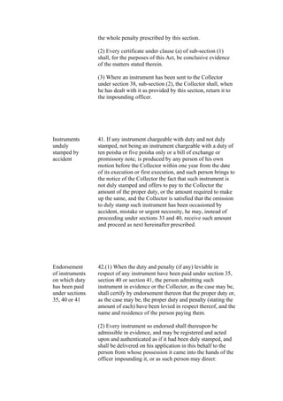 the whole penalty prescribed by this section.
(2) Every certificate under clause (a) of sub-section (1)
shall, for the purposes of this Act, be conclusive evidence
of the matters stated therein.
(3) Where an instrument has been sent to the Collector
under section 38, sub-section (2), the Collector shall, when
he has dealt with it as provided by this section, return it to
the impounding officer.
Instruments
unduly
stamped by
accident
41. If any instrument chargeable with duty and not duly
stamped, not being an instrument chargeable with a duty of
ten poisha or five poisha only or a bill of exchange or
promissory note, is produced by any person of his own
motion before the Collector within one year from the date
of its execution or first execution, and such person brings to
the notice of the Collector the fact that such instrument is
not duly stamped and offers to pay to the Collector the
amount of the proper duty, or the amount required to make
up the same, and the Collector is satisfied that the omission
to duly stamp such instrument has been occasioned by
accident, mistake or urgent necessity, he may, instead of
proceeding under sections 33 and 40, receive such amount
and proceed as next hereinafter prescribed.
Endorsement
of instruments
on which duty
has been paid
under sections
35, 40 or 41
42.(1) When the duty and penalty (if any) leviable in
respect of any instrument have been paid under section 35,
section 40 or section 41, the person admitting such
instrument in evidence or the Collector, as the case may be,
shall certify by endorsement thereon that the proper duty or,
as the case may be, the proper duty and penalty (stating the
amount of each) have been levied in respect thereof, and the
name and residence of the person paying them.
(2) Every instrument so endorsed shall thereupon be
admissible in evidence, and may be registered and acted
upon and authenticated as if it had been duly stamped, and
shall be delivered on his application in this behalf to the
person from whose possession it came into the hands of the
officer impounding it, or as such person may direct:
 