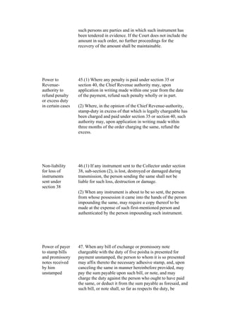 such persons are parties and in which such instrument has
been tendered in evidence. If the Court does not include the
amount in such order, no further proceedings for the
recovery of the amount shall be maintainable.
Power to
Revenue-
authority to
refund penalty
or excess duty
in certain cases
45.(1) Where any penalty is paid under section 35 or
section 40, the Chief Revenue authority may, upon
application in writing made within one year from the date
of the payment, refund such penalty wholly or in part.
(2) Where, in the opinion of the Chief Revenue-authority,
stamp-duty in excess of that which is legally chargeable has
been charged and paid under section 35 or section 40, such
authority may, upon application in writing made within
three months of the order charging the same, refund the
excess.
Non-liability
for loss of
instruments
sent under
section 38
46.(1) If any instrument sent to the Collector under section
38, sub-section (2), is lost, destroyed or damaged during
transmission, the person sending the same shall not be
liable for such loss, destruction or damage.
(2) When any instrument is about to be so sent, the person
from whose possession it came into the hands of the person
impounding the same, may require a copy thereof to be
made at the expense of such first-mentioned person and
authenticated by the person impounding such instrument.
Power of payer
to stamp bills
and promissory
notes received
by him
unstamped
47. When any bill of exchange or promissory note
chargeable with the duty of five poisha is presented for
payment unstamped, the person to whom it is so presented
may affix thereto the necessary adhesive stamp, and, upon
canceling the same in manner hereinbefore provided, may
pay the sum payable upon such bill, or note, and may
charge the duty against the person who ought to have paid
the same, or deduct it from the sum payable as foresaid, and
such bill, or note shall, so far as respects the duty, be
 