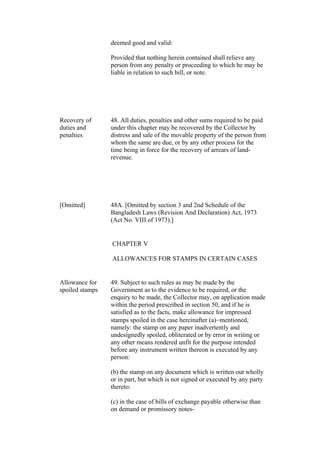 deemed good and valid:
Provided that nothing herein contained shall relieve any
person from any penalty or proceeding to which he may be
liable in relation to such bill, or note.
Recovery of
duties and
penalties
48. All duties, penalties and other sums required to be paid
under this chapter may be recovered by the Collector by
distress and sale of the movable property of the person from
whom the same are due, or by any other process for the
time being in force for the recovery of arrears of land-
revenue.
[Omitted] 48A. [Omitted by section 3 and 2nd Schedule of the
Bangladesh Laws (Revision And Declaration) Act, 1973
(Act No. VIII of 1973).]
CHAPTER V
ALLOWANCES FOR STAMPS IN CERTAIN CASES
Allowance for
spoiled stamps
49. Subject to such rules as may be made by the
Government as to the evidence to be required, or the
enquiry to be made, the Collector may, on application made
within the period prescribed in section 50, and if he is
satisfied as to the facts, make allowance for impressed
stamps spoiled in the case hereinafter (a)mentioned,
namely: the stamp on any paper inadvertently and
undesignedly spoiled, obliterated or by error in writing or
any other means rendered unfit for the purpose intended
before any instrument written thereon is executed by any
person:
(b) the stamp on any document which is written out wholly
or in part, but which is not signed or executed by any party
thereto:
(c) in the case of bills of exchange payable otherwise than
on demand or promissory notes-
 