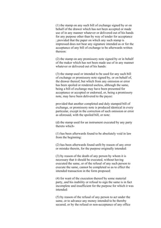 (1) the stamp on any such bill of exchange signed by or on
behalf of the drawer which has not been accepted or made
use of in any manner whatever or delivered out of his hands
for any purpose other than by way of tender for acceptance
; provided that the paper on which any such stamp is
impressed does not bear any signature intended as or for the
acceptance of any bill of exchange to be afterwards written
thereon:
(2) the stamp on any promissory note signed by or in behalf
of the maker which has not been made use of in any manner
whatever or delivered out of his hands:
(3) the stamp used or intended to be used for any such bill
of exchange or promissory note signed by, or on behalf of,
the drawer thereof, but which from any omission or error
has been spoiled or rendered useless, although the same,
being a bill of exchange may have been presented for
acceptance or accepted or endorsed, or, being a promissory
note, may have been delivered to the payee:
provided that another completed and duly stamped bill of
exchange, or promissory note is produced identical in every
particular, except in the correction of such omission or error
as aforesaid, with the spoiled bill, or note:
(d) the stamp used for an instrument executed by any party
thereto which-
(1) has been afterwards found to be absolutely void in law
from the beginning:
(2) has been afterwards found unfit by reason of any error
or mistake therein, for the purpose originally intended:
(3) by reason of the death of any person by whom it is
necessary that it should be executed, without having
executed the same, or of the refusal of any such person to
execute the same, cannot be completed so as to effect the
intended transaction in the form proposed:
(4) for want of the execution thereof by some material
party, and his inability or refusal to sign the same is in fact
incomplete and insufficient for the purpose for which it was
intended:
(5) by reason of the refusal of any person to act under the
same, or to advance any money intended to be thereby
secured, or by the refusal or non-acceptance of any office
 