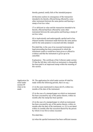 thereby granted, totally fails of the intended purpose:
(6) becomes useless in consequence of the transaction
intended to be thereby effected being effected by some
other instrument between the same parties and bearing a
stamp of not less value:
(7) is deficient in value and the transaction intended to be
thereby effected had been effected by some other
instrument between the same parties and bearing a stamp of
not less value:
(8) is inadvertently and undersignedly spoiled and in lieu
whereof another instrument made between the same parties
and for the same purpose is executed and duly stamped:
Provided that, in the case of an executed instrument, no
legal proceeding has been commenced in which the
instrument could or would have been given or offered in
evidence and that the instrument is given up to be
cancelled.
Explanation - The certificate of the Collector under section
32 that the full duty with which an instrument is chargeable
has been paid is an impressed stamp within the meaning of
this section.
Application for
relief under
section 49
when to be
made
50. The application for relief under section 49 shall be
made within the following periods, that is to say,-
(1) in the cases mentioned in clause (d) (5), within two
months of the date of the instrument:
(2) in the case of a stamped paper on which no instrument
has been executed by any of the parties thereto, within six
months after the stamp has been spoiled:
(3) in the case of a stamped paper in which an instrument
has been executed by any of the parties thereto, within six
months after the date of the instrument, or, if it is not dated
within six months after the execution thereof by the person
by whom it was first or alone executed:
Provided that,-
(a) when the spoiled instrument has been sufficient reasons
 