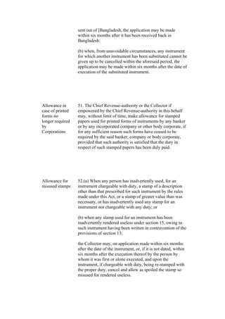 sent out of [Bangladesh, the application may be made
within six months after it has been received back in
Bangladesh:
(b) when, from unavoidable circumstances, any instrument
for which another instrument has been substituted cannot be
given up to be cancelled within the aforesaid period, the
application may be made within six months after the date of
execution of the substituted instrument.
Allowance in
case of printed
forms no
longer required
by
Corporations
51. The Chief Revenue-authority or the Collector if
empowered by the Chief Revenue-authority in this behalf
may, without limit of time, make allowance for stamped
papers used for printed forms of instruments by any banker
or by any incorporated company or other body corporate, if
for any sufficient reason such forms have ceased to be
required by the said banker, company or body corporate,
provided that such authority is satisfied that the duty in
respect of such stamped papers has been duly paid.
Allowance for
misused stamps
52.(a) When any person has inadvertently used, for an
instrument chargeable with duty, a stamp of a description
other than that prescribed for such instrument by the rules
made under this Act, or a stamp of greater value than was
necessary, or has inadvertently used any stamp for an
instrument not chargeable with any duty; or
(b) when any stamp used for an instrument has been
inadvertently rendered useless under section 15, owing to
such instrument having been written in contravention of the
provisions of section 13;
the Collector may, on application made within six months
after the date of the instrument, or, if it is not dated, within
six months after the execution thereof by the person by
whom it was first or alone executed, and upon the
instrument, if chargeable with duty, being re-stamped with
the proper duty, cancel and allow as spoiled the stamp so
misused for rendered useless.
 