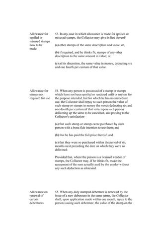 Allowance for
spoiled or
misused stamps
how to be
made
53. In any case in which allowance is made for spoiled or
misused stamps, the Collector may give in lieu thereof-
(a) other stamps of the same description and value; or,
(b) if required, and he thinks fit, stamps of any other
description to the same amount in value; or,
(c) at his discretion, the same value in money, deducting six
and one fourth per centum of that value.
Allowance for
stamps not
required for use
54. When any person is possessed of a stamp or stamps
which have not been spoiled or rendered unfit or useless for
the purpose intended, but for which he has no immediate
use, the Collector shall repay to such person the value of
such stamp or stamps in money the words deducting six and
one-fourth per centum of that value upon such person
delivering up the same to be cancelled, and proving to the
Collector's satisfaction-
(a) that such stamp or stamps were purchased by such
person with a bona fide intention to use them; and
(b) that he has paid the full price thereof; and
(c) that they were so purchased within the period of six
months next preceding the date on which they were so
delivered:
Provided that, where the person is a licensed vendor of
stamps, the Collector may, if he thinks fit, make the
repayment of the sum actually paid by the vendor without
any such deduction as aforesaid.
Allowance on
renewal of
certain
debentures
55. When any duly stamped debenture is renewed by the
issue of a new debenture in the same terms, the Collector
shall, upon application made within one month, repay to the
person issuing such debenture, the value of the stamp on the
 