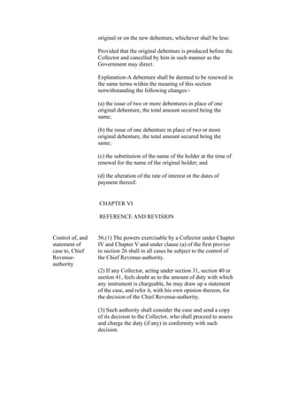 original or on the new debenture, whichever shall be less:
Provided that the original debenture is produced before the
Collector and cancelled by him in such manner as the
Government may direct.
Explanation-A debenture shall be deemed to be renewed in
the same terms within the meaning of this section
notwithstanding the following changes:-
(a) the issue of two or more debentures in place of one
original debenture, the total amount secured being the
same;
(b) the issue of one debenture in place of two or more
original debenture, the total amount secured being the
same;
(c) the substitution of the name of the holder at the time of
renewal for the name of the original holder; and
(d) the alteration of the rate of interest or the dates of
payment thereof.
CHAPTER VI
REFERENCE AND REVISION
Control of, and
statement of
case to, Chief
Revenue-
authority
56.(1) The powers exercisable by a Collector under Chapter
IV and Chapter V and under clause (a) of the first proviso
to section 26 shall in all cases be subject to the control of
the Chief Revenue-authority.
(2) If any Collector, acting under section 31, section 40 or
section 41, feels doubt as to the amount of duty with which
any instrument is chargeable, he may draw up a statement
of the case, and refer it, with his own opinion thereon, for
the decision of the Chief Revenue-authority.
(3) Such authority shall consider the case and send a copy
of its decision to the Collector, who shall proceed to assess
and charge the duty (if any) in conformity with such
decision.
 