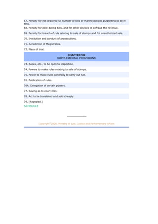 67. Penalty for not drawing full number of bills or marine policies purporting to be in
sets.
68. Penalty for post-dating bills, and for other devices to defraud the revenue.
69. Penalty for breach of rule relating to sale of stamps and for unauthorized sale.
70. Institution and conduct of prosecutions.
71. Jurisdiction of Magistrates.
72. Place of trial.
CHAPTER VIII
SUPPLEMENTAL PROVISIONS
73. Books, etc., to be open to inspection.
74. Powers to make rules relating to sale of stamps.
75. Power to make rules generally to carry out Act.
76. Publication of rules.
76A. Delegation of certain powers.
77. Saving as to court-fees.
78. Act to be translated and sold cheaply.
79. [Repealed.]
SCHEDULE
Copyright 2008, Ministry of Law, Justice and Parliamentary Affairs®
Today's Total Visit 3243
 