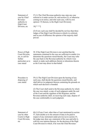Statement of
case by Chief
Revenue-
authority to
High Court
Division, etc
57.(1) The Chief Revenue-authority may state any case
referred to it under section 56, sub-section (2), or otherwise
coming to its notice, and refer such case, with its own
opinion 17[ thereon, to the High Court Division]-
18[ * * *]
(2) Every such case shall be decided by not less than three
Judges of the High Court Division to which it is referred,
and in case of difference the opinion of the majority shall
prevail.
Power of High
Court Division,
etc, to call for
further
particulars as to
case stated
58. If the High Court Division is not satisfied that the
statements contained in the case are sufficient to enable it to
determine the questions raised thereby, the Court may refer
the case back to the Revenue-authority by which it was
stated, to make such additions thereto or alterations therein
as the Court may direct in that behalf.
Procedure in
disposing of
case stated
59.(1) The High Court Division upon the hearing of any
such case, shall decide the questions raised thereby, and
shall deliver its judgment thereon containing the grounds on
which such decision is founded.
(2) The Court shall send to the Revenue-authority by which
the case was stated, a copy of such judgment under the seal
of the Court and the signature of the Registrar; and the
Revenue-authority shall, on receiving such copy, dispose of
the case conformably to such judgment.
Statement of
case by other
Courts to High
Court Division,
etc
60.(1) If any Court, other than a Court mentioned in section
57, feels doubts as to the amount of duty to be paid in
respect of any instrument under proviso (a) to section 35,
the judge may draw up a statement of the case and refer it,
with his own opinion thereon, for the decision of the High
Court Division to which, if he were the Chief Revenue-
 