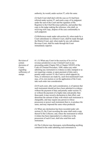 authority, he would, under section 57, refer the same.
(2) Such Court shall deal with the case as if it had been
referred under section 57, and send a copy of its judgment
under the seal of the Court and the signature of the
Registrar to the Chief Revenue-authority, and another like
copy to the judge making the reference, who shall, on
receiving such copy, dispose of the case conformably to
such judgment.
(3) References made under sub-section (I), when made by a
Court subordinate to a District Court, shall be made through
the District Court, and, when made by any sub ordinate
Revenue Court, shall be made through the Court
immediately superior.
Revision of
certain
decisions of
Courts
regarding
sufficiency of
stamps
61. (1) When any Court in the exercise of its civil or
revenue jurisdiction or any Criminal Court in any
proceeding under Chapter XII or Chapter XXXVI of the
Code of Criminal Procedure, 1898, makes any order
admitting any instrument in evidence as duly stamped or as
not requiring a stamp, or upon payment of duty and a
penalty under section 35, the Court to which appeals lie
from, or references are made by, such first-mentioned Court
may, of its own motion or on the application of the Court,
take such order into consideration.
(2) If such court, after such consideration, is of opinion that
such instrument should not have been admitted in evidence
without the payment of duty and penalty under section 35,
or without the payment of a higher duty and penalty than
those paid, it may record a declaration to that effect, and
determine the amount of duty with which such instrument is
chargeable, and may require any person in whose
possession or power such instrument then is, to produce the
same, and may impound the same when produced.
(3) When any declaration has been recorded under sub-
section (2), the Court recording the same shall send a copy
thereof to the Collector, and, where the instrument to which
it relates has been impounded or is otherwise in the
possession of such Court, shall also send him such
instrument.
(4) The Collector may thereupon, notwithstanding anything
contained in the order admitting such instrument in
 