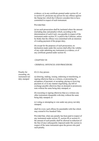 evidence, or in any certificate granted under section 42, or
in section 43, prosecute any person for any offence against
the Stamp-law which the Collector considers him to have
committed in respect of such instrument:
Provided that-
(a) no such prosecution shall be instituted where the amount
(including duty and penalty) which, according to the
determination of such Court, was payable in respect of the
instrument under section 35, is paid to the Collector, unless
he thinks that the offence was committed with an intention
of evading payment of the proper duty;
(b) except for the purposes of such prosecution, no
declaration made under this section shall affect the validity
of any order admitting any instrument in evidence, or of
any certificate granted under section 42.
CHAPTER VII
CRIMINAL OFFENCES AND PROCEDURE
Penalty for
executing, etc,
instrument not
duly stamped
62.(1) Any person-
(a) drawing, making, issuing, endorsing or transferring, or
signing otherwise than as a witness, or presenting for
acceptance of payment, or accepting, paying or receiving
payment of, or in any manner negotiating, any bill of
exchange payable otherwise than on demand or promissory
note without the same being duly stamped; or
(b) executing or signing otherwise than as a witness any
other instrument chargeable with duty without the same
being duly stamped; or
(c) voting or attempting to vote under any proxy not duly
stamped;
shall for every such offence be punishable with fine which
may extend to five hundred Taka:
Provided that, when any penalty has been paid in respect of
any instrument under section 35, section 40 or section 61,
the amount of such penalty shall be allowed in reduction of
the fine (if any) subsequently imposed under this section in
respect of the same instrument upon the person who paid
such penalty.
 