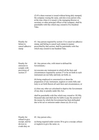 (2) If a share-warrant is issued without being duly stamped,
the company issuing the same, and also every person who,
at the time when it is issued, is the managing director or
secretary or other principal officer of the company, shall be
punishable with fine which may extend to five hundred
Taka.
Penalty for
failure to
cancel adhesive
stamp
63. Any person required by section 12 to cancel an adhesive
stamp, and failing to cancel such stamp in manner
prescribed by that section, shall be punishable with fine
which may extend to one hundred Taka.
Penalty for
omission to
comply with
provisions of
section 27
64. Any person who, with intent to defraud the
Government,-
(a) executes any instrument in which all the facts and
circumstances required by section 27 to be set forth in such
instrument are not fully and truly set forth; or,
(b) being employed or concerned in or about the
preparation of any instrument, neglects or omits fully and
truly to set forth therein all such facts and circumstances; or
(c) does any other act calculated to deprive the Government
of any duty or penalty under this Act;
shall be punishable with fine which may extend to 19[ fifty
thousand taka and shall also be liable to pay the amount of
the money by which the Government has been defrauded
due to his act or omission under clause (a), (b) or (c)].
Penalty for
refusal to give
receipt, and for
devices to
evade duty on
65. Any person who,-
(a) being required under section 30 to give a receipt, refuses
or neglects to give the same; or,
 