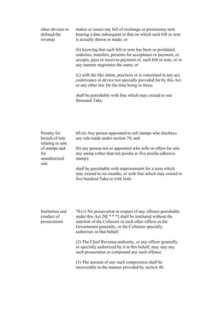 other devices to
defraud the
revenue
makes or issues any bill of exchange or promissory note
bearing a date subsequent to that on which such bill or note
is actually drawn or made; or
(b) knowing that such bill or note has been so postdated,
endorses, transfers, presents for acceptance or payment, or
accepts, pays or receives payment of, such bill or note, or in
any manner negotiates the same; or
(c) with the like intent, practices or is concerned in any act,
contrivance or device not specially provided for by this Act
or any other law for the time being in force;
shall be punishable with fine which may extend to one
thousand Taka.
Penalty for
breach of rule
relating to sale
of stamps and
for
unauthorized
sale
69.(a) Any person appointed to sell stamps who disobeys
any rule made under section 74; and
(b) any person not so appointed who sells or offers for sale
any stamp (other than ten poisha or five poisha adhesive
stamp);
shall be punishable with imprisonment for a term which
may extend to six months, or with fine which may extend to
five hundred Taka or with both.
Institution and
conduct of
prosecutions
70.(1) No prosecution in respect of any offence punishable
under this Act 20[ * * *] shall be instituted without the
sanction of the Collector or such other officer as the
Government generally, or the Collector specially,
authorises in that behalf.
(2) The Chief Revenue-authority, or any officer generally
or specially authorized by it in this behalf, may stay any
such prosecution or compound any such offence.
(3) The amount of any such composition shall be
recoverable in the manner provided by section 48.
 