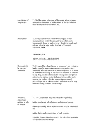 Jurisdiction of
Magistrates
71. No Magistrate other than a Magistrate whose powers
are not less than those of a Magistrate of the second class,
shall try any offence under this Act.
Place of trial 72. Every such offence committed in respect of any
instrument may be tried in any district in which such
instrument is found as well as in any district in which such
offence might be tried under the Code of Criminal
Procedure, 1898.
CHAPTER VIII
SUPPLEMENTAL PROVISIONS
Books, etc, to
be open to
inspection
73. Every public officer having in his custody any registers,
books, records, papers, documents or proceedings, the
inspection whereof may tend to secure any duty, or to prove
or lead to the discovery of any fraud or omission in relation
to any duty, shall at all reasonable times permit any person
authorised in writing by the Collector to inspect for such
purpose the registers, books, papers, documents and
proceedings, and to take such notes and extracts as he may
deem necessary, without fee or charge.
Powers to
make rules
relating to sale
of stamps
74. The Government may make rules for regulating-
(a) the supply and sale of stamps and stamped papers,
(b) the persons by whom alone such sale is to be conducted,
and
(c) the duties and remuneration of such persons:
Provided that such shall not restrict the sale of ten poisha or
five poisah adhesive stamps.
 
