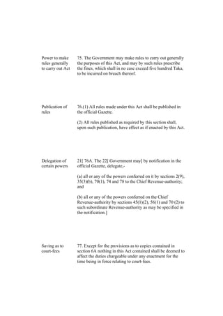 Power to make
rules generally
to carry out Act
75. The Government may make rules to carry out generally
the purposes of this Act, and may by such rules prescribe
the fines, which shall in no case exceed five hundred Taka,
to be incurred on breach thereof.
Publication of
rules
76.(1) All rules made under this Act shall be published in
the official Gazette.
(2) All rules published as required by this section shall,
upon such publication, have effect as if enacted by this Act.
Delegation of
certain powers
21[ 76A. The 22[ Government may] by notification in the
official Gazette, delegate,-
(a) all or any of the powers conferred on it by sections 2(9),
33(3)(b), 70(1), 74 and 78 to the Chief Revenue-authority;
and
(b) all or any of the powers conferred on the Chief
Revenue-authority by sections 45(1)(2), 56(1) and 70 (2) to
such subordinate Revenue-authority as may be specified in
the notification.]
Saving as to
court-fees
77. Except for the provisions as to copies contained in
section 6A nothing in this Act contained shall be deemed to
affect the duties chargeable under any enactment for the
time being in force relating to court-fees.
 