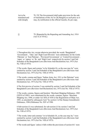 Act to be
translated and
sold cheaply
78. 23[ The Government] shall make provision for the sale
of translations of this Act in 24[ Bengali] as such price as it
may, by notification in the official Gazette, fix per copy.
[] 79. [Repealed by the Repealing and Amending Act, 1914
(Act X of 1914).]
1 Throughout this Act, except otherwise provided, the words “Bangladesh”,
`Government`, `Taka` and `High Court Division` were substituted, for the words
`Pakistan` or `East Pakistan`, `Provincial Government` or `Central Government`,
`rupee` or `rupees` or `Rs` and `High Court` respectively by section 3 and 2nd
Schedule of the Bangladesh Laws (Revision And Declaration) Act, 1973 (Act
No. VIII of 1973)
2 The words, figure and comma “or by Schedule IA, as the case may be” were
omitted by section 3 and 2nd Schedule of the Bangladesh Laws (Revision And
Declaration) Act, 1973 (Act No. VIII of 1973)
3 The words, comma and figure “Indian Army Act, 1911 or the Pakistan” were
omitted by section 3 and 2nd Schedule of the Bangladesh Laws (Revision And
Declaration) Act, 1973 (Act No. VIII of 1973)
4 The first proviso of section 3 was omitted by section 3 and 2nd Schedule of the
Bangladesh Laws (Revision And Declaration) Act, 1973 (Act No. VIII of 1973)
5 The words, comma, figures and brackets `Merchant Shipping Ordinance, 1983
(XXVI of 1983)` were substituted for the words, commas, figures `Merchant
Shipping Act, 1894, or under Act XIX of 1838 or the Registration of Ships Act,
1841, as amended by subsequent Acts” by section 2 of the Stamp (Amendment)
Ordinance, 1986 (Ordinance No. XIV of 1986
6 Sub-section (1) was substituted, for sub-section (1) by section 3 and 2nd
Schedule of the Bangladesh Laws (Revision And Declaration) Act, 1973 (Act
No. VIII of 1973)
7 The words, letter and commas “or in Schedule IA, as the case may be,” were
omitted by section 3 and 2nd Schedule of the Bangladesh Laws (Revision And
Declaration) Act, 1973 (Act No. VIII of 1973)
8 The words and figure `unless it falls within the provisions of section 6A` were
 