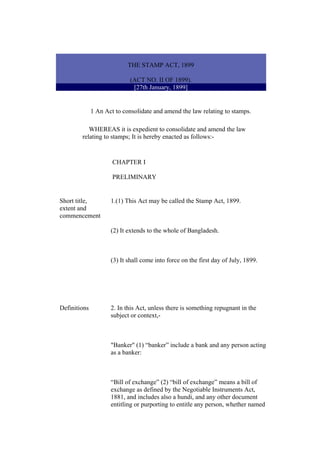 THE STAMP ACT, 1899
(ACT NO. II OF 1899).
[27th January, 1899]
1 An Act to consolidate and amend the law relating to stamps.
WHEREAS it is expedient to consolidate and amend the law
relating to stamps; It is hereby enacted as follows:-
CHAPTER I
PRELIMINARY
Short title,
extent and
commencement
1.(1) This Act may be called the Stamp Act, 1899.
(2) It extends to the whole of Bangladesh.
(3) It shall come into force on the first day of July, 1899.
Definitions 2. In this Act, unless there is something repugnant in the
subject or context,-
"Banker" (1) “banker” include a bank and any person acting
as a banker:
“Bill of exchange” (2) “bill of exchange” means a bill of
exchange as defined by the Negotiable Instruments Act,
1881, and includes also a hundi, and any other document
entitling or purporting to entitle any person, whether named
 
