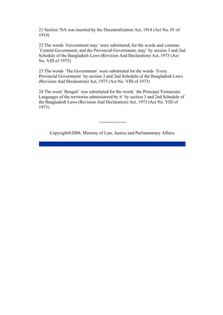 21 Section 76A was inserted by the Decentralization Act, 1914 (Act No. IV of
1914)
22 The words `Government may` were substituted, for the words and commas
`Central Government, and the Provincial Government, may` by section 3 and 2nd
Schedule of the Bangladesh Laws (Revision And Declaration) Act, 1973 (Act
No. VIII of 1973)
23 The words `The Government` were substituted for the words `Every
Provincial Government` by section 3 and 2nd Schedule of the Bangladesh Laws
(Revision And Declaration) Act, 1973 (Act No. VIII of 1973)
24 The word `Bengali` was substituted for the words `the Principal Vernacular
Languages of the territories administered by it` by section 3 and 2nd Schedule of
the Bangladesh Laws (Revision And Declaration) Act, 1973 (Act No. VIII of
1973)
Copyright®2008, Ministry of Law, Justice and Parliamentary Affairs
 