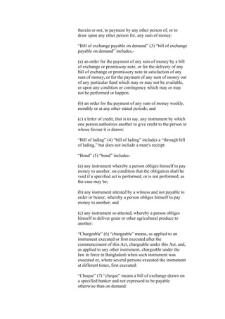 therein or not, to payment by any other person of, or to
draw upon any other person for, any sum of money:
“Bill of exchange payable on demand” (3) “bill of exchange
payable on demand” includes,-
(a) an order for the payment of any sum of money by a bill
of exchange or promissory note, or for the delivery of any
bill of exchange or promissory note in satisfaction of any
sum of money, or for the payment of any sum of money out
of any particular fund which may or may not be available,
or upon any condition or contingency which may or may
not be performed or happen;
(b) an order for the payment of any sum of money weekly,
monthly or at any other stated periods; and
(c) a letter of credit, that is to say, any instrument by which
one person authorizes another to give credit to the person in
whose favour it is drawn:
“Bill of lading” (4) “bill of lading” includes a “through bill
of lading,” but does not include a mate's receipt:
“Bond” (5) “bond” includes-
(a) any instrument whereby a person obliges himself to pay
money to another, on condition that the obligation shall be
void if a specified act is performed, or is not performed, as
the case may be;
(b) any instrument attested by a witness and not payable to
order or bearer, whereby a person obliges himself to pay
money to another; and
(c) any instrument so attested, whereby a person obliges
himself to deliver grain or other agricultural produce to
another:
“Chargeable” (6) “chargeable” means, as applied to an
instrument executed or first executed after the
commencement of this Act, chargeable under this Act, and,
as applied to any other instrument, chargeable under the
law in force in Bangladesh when such instrument was
executed or, where several persons executed the instrument
at different times, first executed:
“Cheque” (7) “cheque” means a bill of exchange drawn on
a specified banker and not expressed to be payable
otherwise than on demand:
 