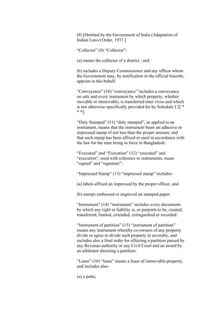 (8) [Omitted by the Government of India (Adaptation of
Indian Laws) Order, 1937.]
“Collector” (9) “Collector”-
(a) means the collector of a district ; and
(b) includes a Deputy Commissioner and any officer whom
the Government may, by notification in the official Gazette,
appoint in this behalf:
“Conveyance” (10) “conveyance” includes a conveyance
on sale and every instrument by which property, whether
movable or immovable, is transferred inter vivos and which
is not otherwise specifically provided for by Schedule I 2[ *
* *]:
“Duly Stamped” (11) “duly stamped”, as applied to an
instrument, means that the instrument bears an adhesive or
impressed stamp of not less than the proper amount, and
that such stamp has been affixed or used in accordance with
the law for the time being in force in Bangladesh:
“Executed” and “Execution” (12) “executed” and
“execution”, used with reference to instruments, mean
“signed” and “signature”:
“Impressed Stamp” (13) “impressed stamp” includes-
(a) labels affixed an impressed by the proper officer, and
(b) stamps embossed or engraved on stamped paper:
“Instrument” (14) “instrument” includes every documents
by which any right or liability is, or purports to be, created,
transferred, limited, extended, extinguished or recorded:
“Instrument of partition” (15) “instrument of partition”
means any instrument whereby co-owners of any property
divide or agree to divide such property in severalty, and
includes also a final order for effecting a partition passed by
any Revenue-authority or any Civil Court and an award by
an arbitrator directing a partition:
“Lease” (16) “lease” means a lease of immovable property,
and includes also-
(a) a patta;
 