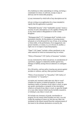(b) a kabuliyat or other undertaking in writing, not being a
counterpart of a lease, to cultivate, occupy or pay or
delivery rent for immovable property;
(c) any instrument by which tolls of any description are let;
(d) any writing on an application for a lease intended to
signify that the application is granted:
“Marketable Security” (16a) “marketable security” means a
security of such a description as to be capable of being sold
in any stock market in Bangladesh or in the United
Kingdom:
“Mortgagee-deed” (17) “mortgagee-deed” includes every
instrument whereby, for the purpose of securing money
advanced, or to be advanced, by way of loan, or an existing
or future debt, or the performance of an engagement, one
person transfers, or creates, to, or in favour of, another, a
right over or in respect of specified property:
“Paper” (18) “paper” includes vellum, parchment or any
other material on which an instrument may be written:
“Policy of Insurance” (19) “policy of insurance” includes-
(a) any instrument by which one person, in consideration of
a premium, engages to indemnify another against loss,
damage or liability arising from an unknown or contingent
event;
(b) a life-policy, and any policy insuring any person against
accident or sickness, and any other personal insurance:
“Policy of sea-insurance” or “Sea-policy” (20) “policy of
sea-insurance” or “sea-policy”-
(a) means any insurance made upon any ship or vessel
(whether for marine or inland navigation), or upon the
machinery tackle or furniture of any ship or vessel, or upon
any goods, merchandise or property of any description
whatever on board of any ship or vessel, or upon the freight
of, or any other interest which may be lawfully insured in,
or relating to, any ship or vessel; and
(b) includes any insurance of goods, merchandise or
property for any transit which includes not only a sea risk
within the meaning of clause (a), but also any other risk
incidental to the transit insured from the commencement of
the transit to the ultimate destination covered by the
 