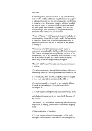 insurance:
Where any person, in consideration of any sum of money
paid or to be paid for additional freight or otherwise, agrees
to take upon himself any risk attending goods, merchandise
or property of any description whatever while on board of
any ship or vessel, or engages to indemnify the owner of
any such goods, merchandise or property from any risk,
loss or damage, such agreement or engagement shall be
deemed to be a contract for sea-insurance:
“Power of Attorney” (21) “power-of-attorney” includes any
instrument (not chargeable with a fee under the law relating
to court-fees for the time being in force) empowering a
specified person to act for and in the name of the person
executing it:
“Promissory note” (22) “promissory note” means a
promissory note defined by the Negotiable Instruments Act,
1881; It also includes a note promising the payment of any
sum of money out of any particular fund which may or may
not be available, or upon any condition or contingency
which may or may not be performed or happen:
“Receipt” (23) “receipt” includes any note, memorandum
or writing-
(a) whereby any money, or any bill of exchange, cheque or
promissory note is acknowledged to have been received, or
(b) whereby any other movable property is acknowledged
to have been received in satisfaction of a debt, or
(c) whereby any debt or demand, or any part of a debt or
demand, is acknowledged to have been satisfied or
discharged, or
(d) which signifies or imports any such acknowledge-ment,
and whether the same is or is not signed with the name of
any person:
“Settlement” (24) “settlement” means any non-testamentary
disposition, in writing, of movable or immovable property
made-
(a) in consideration of marriage,
(b) for the purpose of distributing property of the settler
among his family or those for whom he desires to provide,
 