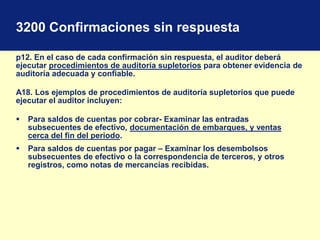 3200 Confirmaciones sin respuesta
p12. En el caso de cada confirmación sin respuesta, el auditor deberá
ejecutar procedimientos de auditoría supletorios para obtener evidencia de
auditoría adecuada y confiable.
A18. Los ejemplos de procedimientos de auditoría supletorios que puede
ejecutar el auditor incluyen:
 Para saldos de cuentas por cobrar- Examinar las entradas
subsecuentes de efectivo, documentación de embarques, y ventas
cerca del fin del periodo.
 Para saldos de cuentas por pagar – Examinar los desembolsos
subsecuentes de efectivo o la correspondencia de terceros, y otros
registros, como notas de mercancías recibidas.
 