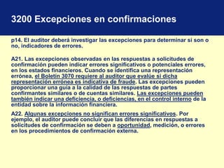3200 Excepciones en confirmaciones
p14. El auditor deberá investigar las excepciones para determinar si son o
no, indicadores de errores.
A21. Las excepciones observadas en las respuestas a solicitudes de
confirmación pueden indicar errores significativos o potenciales errores,
en los estados financieros. Cuando se identifica una representación
errónea, el Boletín 3070 requiere al auditor que evalúe si dicha
representación errónea es indicativa de fraude. Las excepciones pueden
proporcionar una guía a la calidad de las respuestas de partes
confirmantes similares o de cuentas similares. Las excepciones pueden
también indicar una deficiencia, o deficiencias, en el control interno de la
entidad sobre la información financiera.
A22. Algunas excepciones no significan errores significativos. Por
ejemplo, el auditor puede concluir que las diferencias en respuestas a
solicitudes de confirmación se deben a oportunidad, medición, o errores
en los procedimientos de confirmación externa.
 