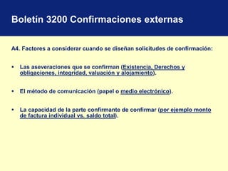 Boletín 3200 Confirmaciones externas
A4. Factores a considerar cuando se diseñan solicitudes de confirmación:
 Las aseveraciones que se confirman (Existencia, Derechos y
obligaciones, integridad, valuación y alojamiento).
 El método de comunicación (papel o medio electrónico).
 La capacidad de la parte confirmante de confirmar (por ejemplo monto
de factura individual vs. saldo total).
 