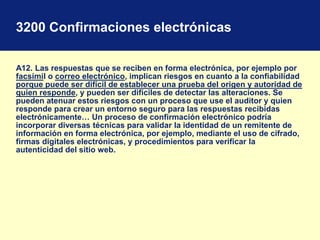 3200 Confirmaciones electrónicas
A12. Las respuestas que se reciben en forma electrónica, por ejemplo por
facsímil o correo electrónico, implican riesgos en cuanto a la confiabilidad
porque puede ser difícil de establecer una prueba del origen y autoridad de
quien responde, y pueden ser difíciles de detectar las alteraciones. Se
pueden atenuar estos riesgos con un proceso que use el auditor y quien
responde para crear un entorno seguro para las respuestas recibidas
electrónicamente… Un proceso de confirmación electrónico podría
incorporar diversas técnicas para validar la identidad de un remitente de
información en forma electrónica, por ejemplo, mediante el uso de cifrado,
firmas digitales electrónicas, y procedimientos para verificar la
autenticidad del sitio web.
 