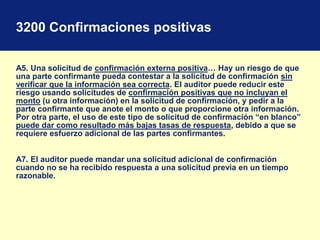 3200 Confirmaciones positivas
A5. Una solicitud de confirmación externa positiva… Hay un riesgo de que
una parte confirmante pueda contestar a la solicitud de confirmación sin
verificar que la información sea correcta. El auditor puede reducir este
riesgo usando solicitudes de confirmación positivas que no incluyan el
monto (u otra información) en la solicitud de confirmación, y pedir a la
parte confirmante que anote el monto o que proporcione otra información.
Por otra parte, el uso de este tipo de solicitud de confirmación “en blanco”
puede dar como resultado más bajas tasas de respuesta, debido a que se
requiere esfuerzo adicional de las partes confirmantes.
A7. El auditor puede mandar una solicitud adicional de confirmación
cuando no se ha recibido respuesta a una solicitud previa en un tiempo
razonable.
 