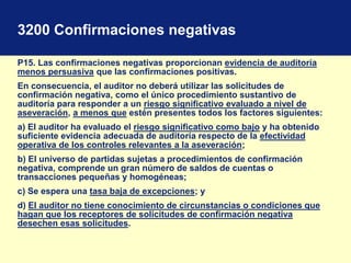 3200 Confirmaciones negativas
P15. Las confirmaciones negativas proporcionan evidencia de auditoría
menos persuasiva que las confirmaciones positivas.
En consecuencia, el auditor no deberá utilizar las solicitudes de
confirmación negativa, como el único procedimiento sustantivo de
auditoría para responder a un riesgo significativo evaluado a nivel de
aseveración, a menos que estén presentes todos los factores siguientes:
a) El auditor ha evaluado el riesgo significativo como bajo y ha obtenido
suficiente evidencia adecuada de auditoría respecto de la efectividad
operativa de los controles relevantes a la aseveración;
b) El universo de partidas sujetas a procedimientos de confirmación
negativa, comprende un gran número de saldos de cuentas o
transacciones pequeñas y homogéneas;
c) Se espera una tasa baja de excepciones; y
d) El auditor no tiene conocimiento de circunstancias o condiciones que
hagan que los receptores de solicitudes de confirmación negativa
desechen esas solicitudes.
 