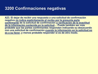 3200 Confirmaciones negativas
A23. El dejar de recibir una respuesta a una solicitud de confirmación
negativa no indica explícitamente el recibo por la presunta parte
confirmante de la solicitud de confirmación o verificación de la exactitud
de la información contenida en la solicitud… Puede también ser más
probable que las partes confirmantes respondan indicando su desacuerdo
con una solicitud de confirmación cuando la información en la solicitud no
es a su favor, y menos probable responder si es de otro modo.
 