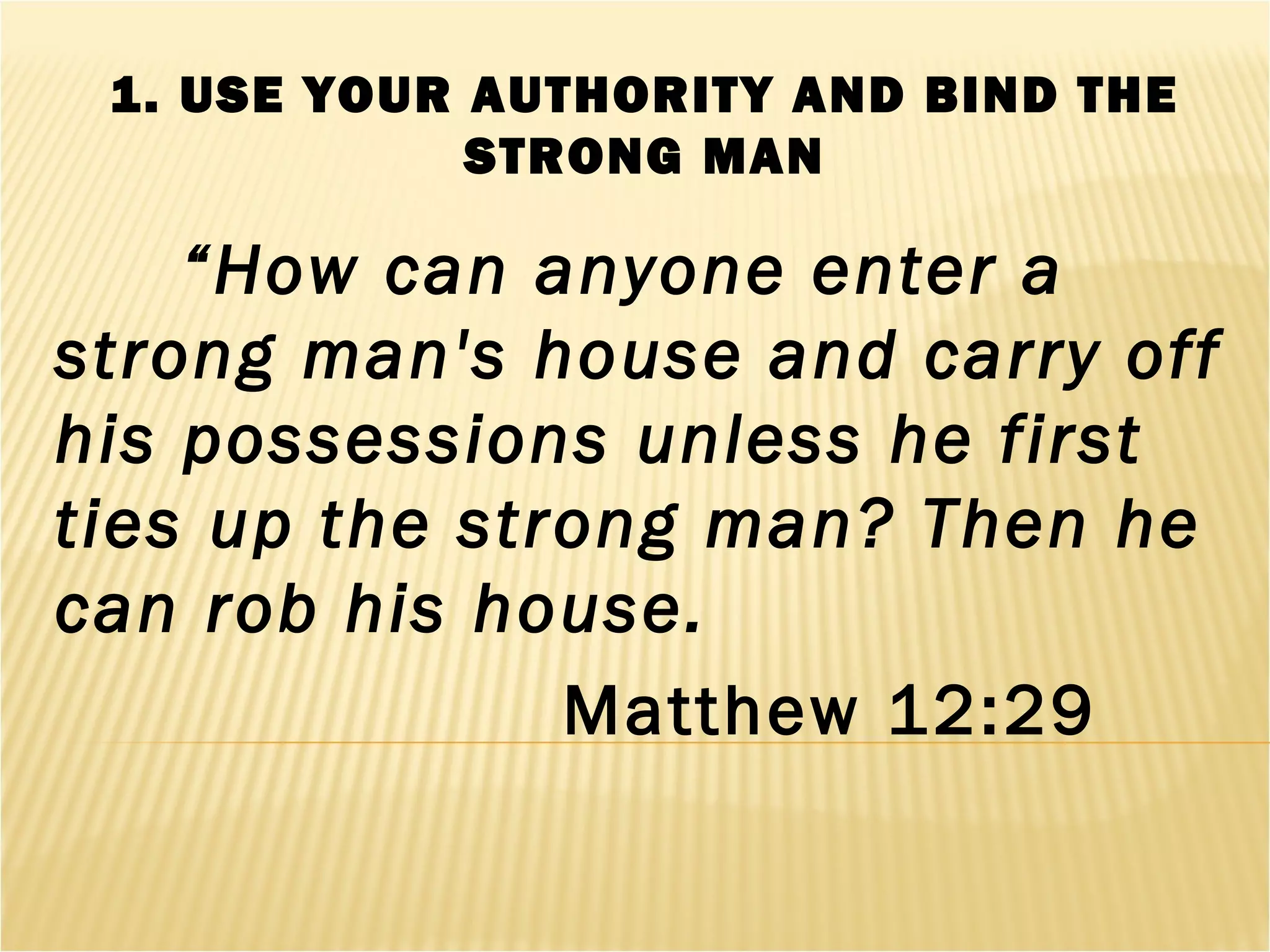 1. USE YOUR AUTHORITY AND BIND THE
STRONG MAN
“How can anyone enter a
strong man's house and carry off
his possessions unless he first
ties up the strong man? Then he
can rob his house.
Matthew 12:29
 