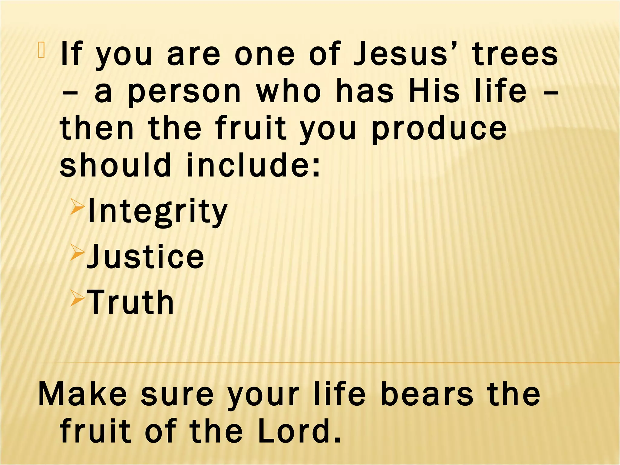 If you are one of Jesus’ trees
– a person who has His life –
then the fruit you produce
should include:
Integrity
Justice
Truth
Make sure your life bears the
fruit of the Lord.
 